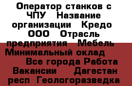 Оператор станков с ЧПУ › Название организации ­ Кредо, ООО › Отрасль предприятия ­ Мебель › Минимальный оклад ­ 60 000 - Все города Работа » Вакансии   . Дагестан респ.,Геологоразведка п.